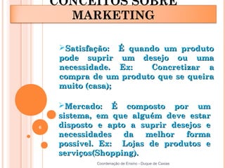 CONCEITOS SOBRE
      MARKETING

     Satisfação: É quando um produto
     pode suprir um desejo ou uma
     necessidade. Ex:   Concretizar a
     compra de um produto que se queira
     muito (casa);

     Mercado: É composto por um
     sistema, em que alguém deve estar
6    disposto e apto a suprir desejos e
     necessidades   da   melhor  forma
     possível. Ex: Lojas de produtos e
     serviços(Shopping).
             Coordenação de Ensino - Duque de Caxias
 