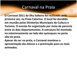 Carnaval na PraiaO Carnaval 2011 de Ilha Solteira foi realizado, pela primeira vez, na Praia Catarina. O local foi decidido em reunião pelas Diretorias Municipais de Cultura e Turismo. O evento foi organizado por meio de parceria entre os dois departamentos. A estrutura foi montada no estacionamento ao lado dos quiosques na parte alta da praia.Apesar de ser na praia, o Carnaval manteve a apresentação dos blocos e a premiação para os mais animados.