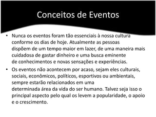 Conceitos de EventosNunca os eventos foram tão essenciais à nossa cultura conforme os dias de hoje. Atualmente as pessoas dispõem de um tempo maior em lazer, de uma maneira mais cuidadosa de gastar dinheiro e uma busca eminente de conhecimentos e novas sensações e experiências.Os eventos não acontecem por acaso, sejam eles culturais, sociais, econômicos, políticos, esportivos ou ambientais, sempre estarão relacionados em uma determinada área da vida do ser humano. Talvez seja isso o principal aspecto pelo qual os levem a popularidade, o apoio e o crescimento.