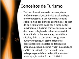 Conceitos de TurismoTurismo é movimento de pessoas, é um fenômeno social, econômico e cultural que envolve pessoas. É um ramo das ciências sociais e não das ciências econômicas, apesar de que esta última pode ser a razão de tal movimento, o turismo transcende as esferas das meras relações da balança comercial.A tendência da humanidade, nos últimos séculos, é de se concentrar nos grandes núcleos urbanos, e, assim, criou-se a necessidade de se abster de tal neurose urbana, a procura de uma "fuga" do cotidiano caótico das cidades em busca de uma paisagem paradisíaca ou bucólica, onde a preocupação maior é com o NADA !