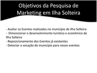 Objetivos da Pesquisa de Marketing em Ilha Solteira- Avaliar os Eventos realizados no município de Ilha Solteira-  Dimensionar o desenvolvimento turístico e econômico de Ilha Solteira- Reposicionamento dos Eventos já existentes - Detectar a vocação do município para novos eventos