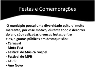 Festas e ComemoraçõesO município possui uma diversidade cultural muito marcante, por esse motivo, durante todo o decorrer do ano são realizadas diversas festas, entre elas, algumas públicas em destaque são:- Carnaval- Moto Fest- Festival de Música Gospel- Festival de MPB- FAPIC- Ano Novo