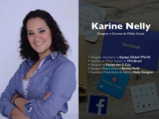 Karine Nelly
Designer e Gerente de Mídias Sociais
• Designer Voluntária na Equipe Global YFU-IS
• Gerente de Mídias Sociais no YFU-Brasil
• Designer na Equipe Até O Céu
• Designer Responsável na Revista Perfil
• Gerente e Proprietária da Agência Nelly Designer
karine@nellydesigner.com
 