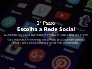 2º Passo
Escolha a Rede Social
Sua empresa não precisa estar presente em todas as Redes Sociais que existem.
Mas é importante ter em mente que as Redes Sociais possuem diferenças
entre si como público, objetivo e tipo de mídia compartilhada.
 