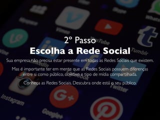 2º Passo
Escolha a Rede Social
Sua empresa não precisa estar presente em todas as Redes Sociais que existem.
Mas é importante ter em mente que as Redes Sociais possuem diferenças
entre si como público, objetivo e tipo de mídia compartilhada.
Conheça as Redes Sociais. Descubra onde está o seu público.
 
