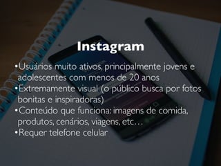 Instagram
•Usuários muito ativos, principalmente jovens e
adolescentes com menos de 20 anos
•Extremamente visual (o público busca por fotos
bonitas e inspiradoras)
•Conteúdo que funciona: imagens de comida,
produtos, cenários, viagens, etc…
•Requer telefone celular
 