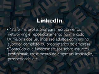 LinkedIn
•Plataforma profissional para recrutamento,
networking e reposicionamento no mercado
•A maioria dos usuários são adultos com ensino
superior completo ou proprietários de empresa
•Conteúdo que funciona: artigos sobre assuntos
profissionais, crescimento de empresas, inspiração,
prosperidade, etc…
 