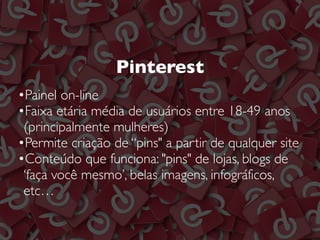 Pinterest
•Painel on-line
•Faixa etária média de usuários entre 18-49 anos
(principalmente mulheres)
•Permite criação de “pins" a partir de qualquer site
•Conteúdo que funciona: "pins" de lojas, blogs de
‘faça você mesmo’, belas imagens, infográficos,
etc…
 
