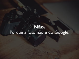 O que fazer então?
Tire suas próprias fotos.
Utilize bancos de imagem. Muitos são gratuitos.
Procure o verdadeiro fotógrafo da ‘foto do Google’. Dê os créditos.
 