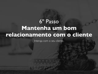 6º Passo
Mantenha um bom
relacionamento com o cliente
Interaja com o seu cliente.
Responda os elogios. E também as críticas.
 