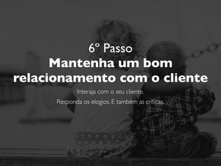 6º Passo
Mantenha um bom
relacionamento com o cliente
Interaja com o seu cliente.
Responda os elogios. E também as críticas.
Nunca discuta com um cliente. Seja educado.
 