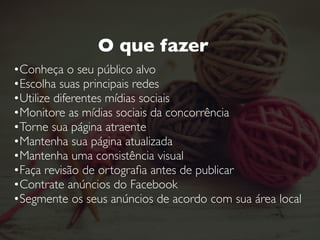 O que NÃO fazer
• Nunca misture seu perﬁl pessoal com o perﬁl proﬁssional
• Nunca expresse sua opinião pessoal através da página da
sua empresa. Principalmente sobre temas polêmicos.
• Nunca discuta com um cliente. Seja nas redes sociais  
ou fora delas.
• Nunca utilize imagens sobre as quais você não tenha
direitos autorais
 