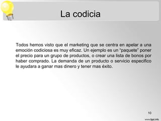 La codicia

Todos hemos visto que el marketing que se centra en apelar a una
emoción codiciosa es muy eficaz. Un ejemplo es un “paquete” poner
el precio para un grupo de productos, o crear una lista de bonos por
haber comprado. La demanda de un producto o servicio especifico
le ayudara a ganar mas dinero y tener mas éxito.

10

 