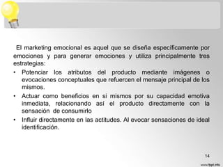 El marketing emocional es aquel que se diseña específicamente por
emociones y para generar emociones y utiliza principalmente tres
estrategias:
• Potenciar los atributos del producto mediante imágenes o
evocaciones conceptuales que refuercen el mensaje principal de los
mismos.
• Actuar como beneficios en si mismos por su capacidad emotiva
inmediata, relacionando así el producto directamente con la
sensación de consumirlo
• Influir directamente en las actitudes. Al evocar sensaciones de ideal
identificación.

14

 