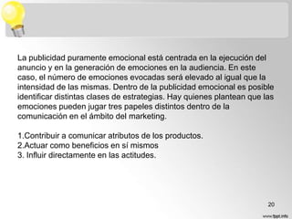 La publicidad puramente emocional está centrada en la ejecución del
anuncio y en la generación de emociones en la audiencia. En este
caso, el número de emociones evocadas será elevado al igual que la
intensidad de las mismas. Dentro de la publicidad emocional es posible
identificar distintas clases de estrategias. Hay quienes plantean que las
emociones pueden jugar tres papeles distintos dentro de la
comunicación en el ámbito del marketing.
1.Contribuir a comunicar atributos de los productos.
2.Actuar como beneficios en sí mismos
3. Influir directamente en las actitudes.

20

 