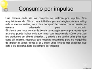 Consumo por impulso
Una tercera parte de las compras se realizan por impulso. Son
adquisiciones de última hora influidas por estrategias de marketing
más o menos sutiles, como las „rebajas‟ de precio o una puesta en
escena
adecuada
para
consumir.
El cliente que hace cola en la tienda para pagar su compra repasa qué
artículos puede haber olvidado, mira con impaciencia cómo avanzan
los productos del cliente anterior... y añade a su carrito unas pilas que
coge allí mismo, recuerda que necesita recambios para su maquinilla
de afeitar al verlos frente a él y coge unos chicles del expositor que
está a su derecha. Esto es compra por impulso

21

 