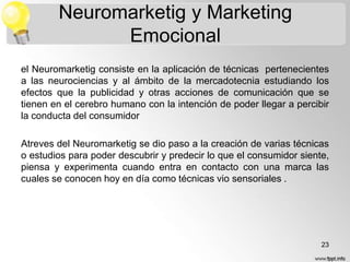 Neuromarketig y Marketing
Emocional
el Neuromarketig consiste en la aplicación de técnicas pertenecientes
a las neurociencias y al ámbito de la mercadotecnia estudiando los
efectos que la publicidad y otras acciones de comunicación que se
tienen en el cerebro humano con la intención de poder llegar a percibir
la conducta del consumidor
Atreves del Neuromarketig se dio paso a la creación de varias técnicas
o estudios para poder descubrir y predecir lo que el consumidor siente,
piensa y experimenta cuando entra en contacto con una marca las
cuales se conocen hoy en día como técnicas vio sensoriales .

23

 