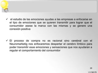  el estudio de las emociones ayudas a las empresas a enfocarse en
el tipo de emociones que se quieren transmitir para lograr que el
consumidor asese la marca con las mismas y se genere una
conexión positiva

 El proceso de compra no es racional sino cerebral con el
Neuromarketig nos enfocaremos despertar el cerebro límbico para
poder transmitir esas emociones y sensaciones que nos ayudaran a
regular el comportamiento del consumidor

26

 