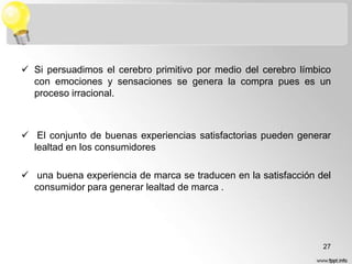  Si persuadimos el cerebro primitivo por medio del cerebro límbico
con emociones y sensaciones se genera la compra pues es un
proceso irracional.

 El conjunto de buenas experiencias satisfactorias pueden generar
lealtad en los consumidores
 una buena experiencia de marca se traducen en la satisfacción del
consumidor para generar lealtad de marca .

27

 