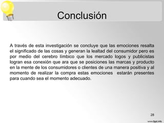 Conclusión
A través de esta investigación se concluye que las emociones resalta
el significado de las cosas y generan la lealtad del consumidor pero es
por medio del cerebro límbico que los mercado logos y publicistas
logran esa conexión que ara que se posiciones las marcas y producto
en la mente de los consumidores o clientes de una manera positiva y al
momento de realizar la compra estas emociones estarán presentes
para cuando sea el momento adecuado.

28

 