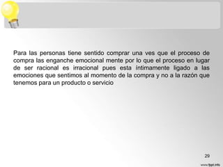Para las personas tiene sentido comprar una ves que el proceso de
compra las enganche emocional mente por lo que el proceso en lugar
de ser racional es irracional pues esta íntimamente ligado a las
emociones que sentimos al momento de la compra y no a la razón que
tenemos para un producto o servicio

29

 