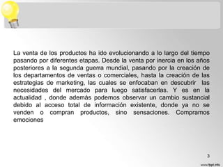 La venta de los productos ha ido evolucionando a lo largo del tiempo
pasando por diferentes etapas. Desde la venta por inercia en los años
posteriores a la segunda guerra mundial, pasando por la creación de
los departamentos de ventas o comerciales, hasta la creación de las
estrategias de marketing, las cuales se enfocaban en descubrir las
necesidades del mercado para luego satisfacerlas. Y es en la
actualidad , donde además podemos observar un cambio sustancial
debido al acceso total de información existente, donde ya no se
venden o compran productos, sino sensaciones. Compramos
emociones

3

 