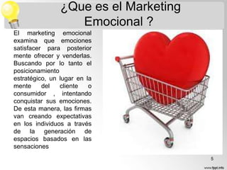 ¿Que es el Marketing
Emocional ?
El marketing emocional
examina que emociones
satisfacer para posterior
mente ofrecer y venderlas.
Buscando por lo tanto el
posicionamiento
estratégico, un lugar en la
mente
del
cliente
o
consumidor , intentando
conquistar sus emociones.
De esta manera, las firmas
van creando expectativas
en los individuos a través
de la generación de
espacios basados en las
sensaciones
5

 