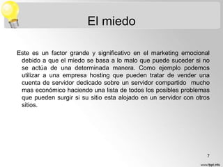 El miedo
Este es un factor grande y significativo en el marketing emocional
debido a que el miedo se basa a lo malo que puede suceder si no
se actúa de una determinada manera. Como ejemplo podemos
utilizar a una empresa hosting que pueden tratar de vender una
cuenta de servidor dedicado sobre un servidor compartido mucho
mas económico haciendo una lista de todos los posibles problemas
que pueden surgir si su sitio esta alojado en un servidor con otros
sitios.

7

 