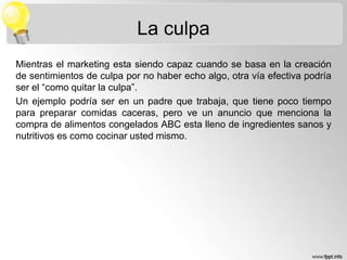 La culpa
Mientras el marketing esta siendo capaz cuando se basa en la creación
de sentimientos de culpa por no haber echo algo, otra vía efectiva podría
ser el “como quitar la culpa”.
Un ejemplo podría ser en un padre que trabaja, que tiene poco tiempo
para preparar comidas caceras, pero ve un anuncio que menciona la
compra de alimentos congelados ABC esta lleno de ingredientes sanos y
nutritivos es como cocinar usted mismo.

 
