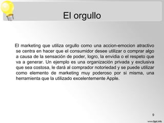 El orgullo

El marketing que utiliza orgullo como una accion-emocion atractivo
se centra en hacer que el consumidor desee utilizar o comprar algo
a causa de la sensación de poder, logro, la envidia o el respeto que
va a generar. Un ejemplo es una organización privada y exclusiva
que sea costosa, le dará al comprador notoriedad y se puede utilizar
como elemento de marketing muy poderoso por si misma, una
herramienta que la utilizado excelentemente Apple.

9

 