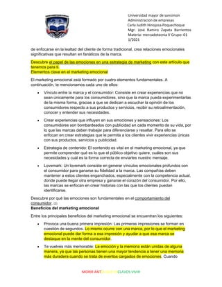 Universidad mayor de sansimon
Administracion de empresas
Carla Judith Hinojosa Poquechoque
Mgr. José Ramiro Zapata Barrientos
Materia: mercadotecnia V Grupo: 01
1/2021
MORIR ANTES QUE ESCLAVOS VIVIR
de enfocarse en la lealtad del cliente de forma tradicional, crea relaciones emocionales
significativas que resultan en fanáticos de la marca.
Descubre el papel de las emociones en una estrategia de marketing con este artículo que
tenemos para ti.
Elementos clave en el marketing emocional
El marketing emocional está formado por cuatro elementos fundamentales. A
continuación, te mencionamos cada uno de ellos:
• Vínculo entre la marca y el consumidor: Consiste en crear experiencias que no
sean únicamente para los consumidores, sino que la marca pueda experimentarlas
de la misma forma, gracias a que se dedican a escuchar la opinión de los
consumidores respecto a sus productos y servicios, recibir su retroalimentación,
conocer y entender sus necesidades.
• Crear experiencias que influyen en sus emociones y sensaciones: Los
consumidores son bombardeados con publicidad en cada momento de su vida, por
lo que las marcas deben trabajar para diferenciarse y resaltar. Para ello se
enfocan en crear estrategias que le permita a los clientes vivir experiencias únicas
con sus productos, servicios y publicidad.
• Estrategia de contenido: El contenido es vital en el marketing emocional, ya que
permite comprender qué es lo que el público objetivo quiere, cuáles son sus
necesidades y cuál es la forma correcta de enviarles nuestro mensaje.
• Lovemark: Un lovemark consiste en generar vínculos emocionales profundos con
el consumidor para ganarse su fidelidad a la marca. Las compañías deben
mantener a estos clientes enganchados, especialmente con la competencia actual,
donde puede llegar otra empresa y ganarse el corazón del consumidor. Por ello,
las marcas se enfocan en crear historias con las que los clientes puedan
identificarse.
Descubre por qué las emociones son fundamentales en el comportamiento del
consumidor. (2)
Beneficios del marketing emocional
Entre los principales beneficios del marketing emocional se encuentran los siguientes:
• Provoca una buena primera impresión: Las primeras impresiones se forman en
cuestión de segundos. Lo mismo ocurre con una marca, por lo que el marketing
emocional puede dar forma a esa impresión y ayudar a que esa marca se
destaque en la mente del consumidor.
• Te vuelves más memorable: La emoción y la memoria están unidas de alguna
manera, ya que las personas tienen una mayor tendencia a tener una memoria
más duradera cuando se trata de eventos cargados de emociones. Cuando
 