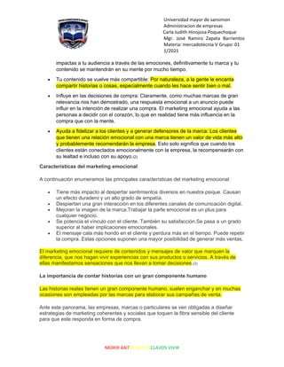 Universidad mayor de sansimon
Administracion de empresas
Carla Judith Hinojosa Poquechoque
Mgr. José Ramiro Zapata Barrientos
Materia: mercadotecnia V Grupo: 01
1/2021
MORIR ANTES QUE ESCLAVOS VIVIR
impactas a tu audiencia a través de las emociones, definitivamente tu marca y tu
contenido se mantendrán en su mente por mucho tiempo.
• Tu contenido se vuelve más compartible: Por naturaleza, a la gente le encanta
compartir historias o cosas, especialmente cuando les hace sentir bien o mal.
• Influye en las decisiones de compra: Claramente, como muchas marcas de gran
relevancia nos han demostrado, una respuesta emocional a un anuncio puede
influir en la intención de realizar una compra. El marketing emocional ayuda a las
personas a decidir con el corazón, lo que en realidad tiene más influencia en la
compra que con la mente.
• Ayuda a fidelizar a los clientes y a generar defensores de la marca: Los clientes
que tienen una relación emocional con una marca tienen un valor de vida más alto
y probablemente recomendarán la empresa. Esto solo significa que cuando los
clientes están conectados emocionalmente con la empresa, la recompensarán con
su lealtad e incluso con su apoyo.(2)
Características del marketing emocional
A continuación enumeramos las principales características del marketing emocional:
• Tiene más impacto al despertar sentimientos diversos en nuestra psique. Causan
un efecto duradero y un alto grado de empatía.
• Despiertan una gran interacción en los diferentes canales de comunicación digital.
• Mejoran la imagen de la marca.Trabajar la parte emocional es un plus para
cualquier negocio.
• Se potencia el vínculo con el cliente. También su satisfacción.Se pasa a un grado
superior al haber implicaciones emocionales.
• El mensaje cala más hondo en el cliente y perdura más en el tiempo. Puede repetir
la compra. Estas opciones suponen una mayor posibilidad de generar más ventas.
El marketing emocional requiere de contenidos y mensajes de valor que marquen la
diferencia, que nos hagan vivir experiencias con sus productos o servicios. A través de
ellas manifestamos sensaciones que nos llevan a tomar decisiones.(3)
La importancia de contar historias con un gran componente humano
Las historias reales tienen un gran componente humano, suelen enganchar y en muchas
ocasiones son empleadas por las marcas para elaborar sus campañas de venta.
Ante este panorama, las empresas, marcas o particulares se ven obligadas a diseñar
estrategias de marketing coherentes y sociales que toquen la fibra sensible del cliente
para que este responda en forma de compra.
 