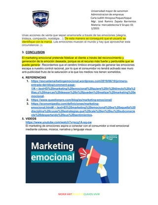 Universidad mayor de sansimon
Administracion de empresas
Carla Judith Hinojosa Poquechoque
Mgr. José Ramiro Zapata Barrientos
Materia: mercadotecnia V Grupo: 01
1/2021
MORIR ANTES QUE ESCLAVOS VIVIR
Unas acciones de venta que sepan enamorarle a través de las emociones (alegría,
tristeza, compasión, nostalgia…). De esta manera se conseguirá que el usuario se
identifique con la marca. Las emociones mueven el mundo y hay que aprovechar esta
circunstancia. (3)
3. CONCLUSION
El marketing emocional pretende fidelizar al cliente a través del reconocimiento y
generación de la emoción deseada, porque es el recurso más fuerte y perdurable que se
puede generar. Recordemos que el cerebro límbico encargado de generar las emociones
escapa a nuestro control racional, por lo que el consumidor no tendrá activado ese muro
anti-publicidad fruto de la saturación a la que los medios nos tienen sometidos.
4. REFERENCIAS
1. https://escuelamarketingemocional.wordpress.com/2018/06/10/primera-
entrada-del-blog/comment-page-
1/#:~:text=El%20marketing%20emocional%20quiere%20ir%20directo%20a%2
0las,o%20marcas%20desean%20o%20pueden%20realizar%20marketing%20e
mocional.
2. https://www.questionpro.com/blog/es/marketing-emocional/
3. https://economipedia.com/definiciones/marketing-
emocional.html#:~:text=El%20marketing%20emocional%20es%20aquella%20
disciplina%20cuyas%20estrategias,que%20cale%20en%20su%20subconscie
nte%20despertando%20sus%20sentimientos.
5. VIDEOS
https://www.youtube.com/watch?v=scg1A-sq-ow
El marketing de emociones aspira a conectar con el consumidor a nivel emocional
mediante colores, música, narrativa y lenguaje visua
 