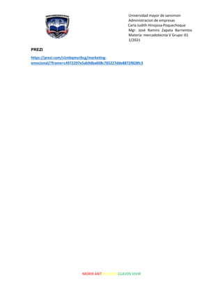 Universidad mayor de sansimon
Administracion de empresas
Carla Judith Hinojosa Poquechoque
Mgr. José Ramiro Zapata Barrientos
Materia: mercadotecnia V Grupo: 01
1/2021
MORIR ANTES QUE ESCLAVOS VIVIR
PREZI
https://prezi.com/s1mbqmsrihcg/marketing-
emocional/?frame=c4972297e5ab9dba608c785227dde8872f828fc3
 