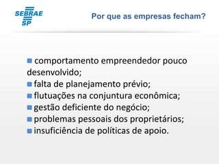 Por que as empresas fecham?




• comportamento empreendedor pouco
desenvolvido;
• falta de planejamento prévio;
• flutuações na conjuntura econômica;
• gestão deficiente do negócio;
• problemas pessoais dos proprietários;
• insuficiência de políticas de apoio.
 