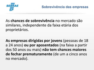 Sobrevivência das empresas



As chances de sobrevivência no mercado são
similares, independente da faixa etária dos
proprietários.

As empresas dirigidas por jovens (pessoas de 18
a 24 anos) ou por aposentados (na faixa a partir
dos 50 anos ou mais) não tem chances maiores
de fechar prematuramente (de um a cinco anos
no mercado).
 