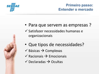 Primeiro passo:
                    Entender o mercado



• Para que servem as empresas ?
 Satisfazer necessidades humanas e
  organizacionais

• Que tipos de necessidades?
 Básicas  Complexas
 Racionais  Emocionais
 Declaradas  Ocultas
 