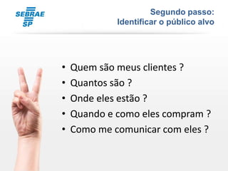 Segundo passo:
             Identificar o público alvo




•   Quem são meus clientes ?
•   Quantos são ?
•   Onde eles estão ?
•   Quando e como eles compram ?
•   Como me comunicar com eles ?
 