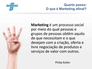 Quarto passo:
        O que é Marketing afinal?



Marketing é um processo social
por meio do qual pessoas e
grupos de pessoas obtêm aquilo
de que necessitam e o que
desejam com a criação, oferta e
livre negociação de produtos e
serviços de valor com outros.

             Philip Kotler
 