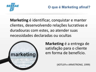 O que é Marketing afinal?


Marketing é identificar, conquistar e manter
clientes, desenvolvendo relações lucrativas e
duradouras com estes, ao atender suas
necessidades declaradas ou ocultas
                    Marketing é a entrega de
                    satisfação para o cliente
                    em forma de benefício.

                           (KOTLER e ARMSTRONG, 1999)
 