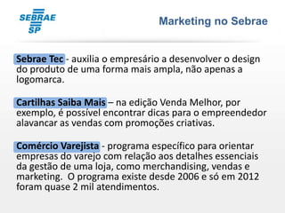 Marketing no Sebrae


Sebrae Tec - auxilia o empresário a desenvolver o design
do produto de uma forma mais ampla, não apenas a
logomarca.

Cartilhas Saiba Mais – na edição Venda Melhor, por
exemplo, é possível encontrar dicas para o empreendedor
alavancar as vendas com promoções criativas.

Comércio Varejista - programa específico para orientar
empresas do varejo com relação aos detalhes essenciais
da gestão de uma loja, como merchandising, vendas e
marketing. O programa existe desde 2006 e só em 2012
foram quase 2 mil atendimentos.
 