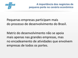 A importância dos negócios de
               pequeno porte no cenário econômico




Pequenas empresas participam mais
do processo de desenvolvimento do Brasil.

Matriz do desenvolvimento não se apoia
mais apenas nas grandes empresas, mas
no encadeamento de atividades que envolvem
empresas de todos os portes.
 