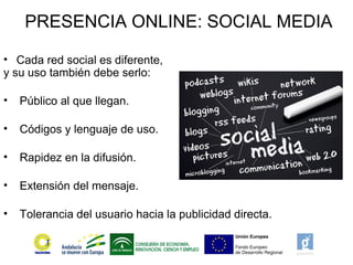 PRESENCIA ONLINE: SOCIAL MEDIA
• Cada red social es diferente,
y su uso también debe serlo:
• Público al que llegan.
• Códigos y lenguaje de uso.
• Rapidez en la difusión.
• Extensión del mensaje.
• Tolerancia del usuario hacia la publicidad directa.
 