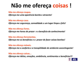 Não me ofereça roupas.
Ofereça-me uma aparência bonita e atraente!
Não me ofereça casa.
Ofereça-me segurança, comodidade e um lugar limpo e feliz!
Não me ofereça livros.
Ofereça-me horas de prazer e o benefício do conhecimento!
Não me ofereça ferramentas.
Ofereça-me os benefícios e o prazer de fazer coisas bonitas!
Não me ofereça móveis.
Ofereça-me o conforto e a tranqüilidade de ambiente aconchegante!
Não me ofereça coisas...
Ofereça-me idéias, emoções, ambiência, sentimentos e benefícios!!!
Não me ofereça coisas !
 