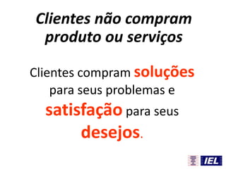 Clientes compram soluções
para seus problemas e
satisfação para seus
desejos.
Clientes não compram
produto ou serviços
 
