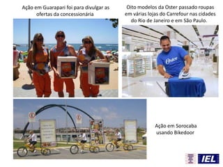 Ação em Guarapari foi para divulgar as
ofertas da concessionária
Ação em Sorocaba
usando Bikedoor
Oito modelos da Oster passado roupas
em várias lojas do Carrefour nas cidades
do Rio de Janeiro e em São Paulo.
 