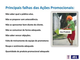 Principais falhas das Ações Promocionais:
Não saber qual o público-alvo.
Não se preparar com antecedência.
Não se apresentar bem diante do cliente.
Não se comunicar de forma adequada.
Não saber vencer objeções.
Falta de treinamento da equipe de promotores
Roupa e vestimenta adequada
Quantidade de produto promocional adequado
Seu Produto
 