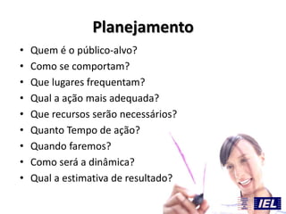 Planejamento
• Quem é o público-alvo?
• Como se comportam?
• Que lugares frequentam?
• Qual a ação mais adequada?
• Que recursos serão necessários?
• Quanto Tempo de ação?
• Quando faremos?
• Como será a dinâmica?
• Qual a estimativa de resultado?
 