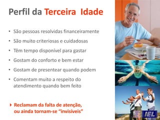 Perfil da Terceira Idade
Reclamam da falta de atenção,
ou ainda tornam-se “invisíveis”
• São pessoas resolvidas financeiramente
• São muito criteriosas e cuidadosas
• Têm tempo disponível para gastar
• Gostam do conforto e bem estar
• Gostam de presentear quando podem
• Comentam muito a respeito do
atendimento quando bem feito
 