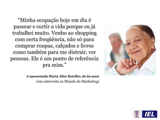 “Minha ocupação hoje em dia é
passear e curtir a vida porque eu já
trabalhei muito. Venho ao shopping
com certa freqüência, não só para
comprar roupas, calçados e livros
como também para me distrair, ver
pessoas. Ele é um ponto de referência
pra mim.”
A aposentada Maria Alice Botelho, de 62 anos
(em entrevista ao Mundo do Marketing)
 
